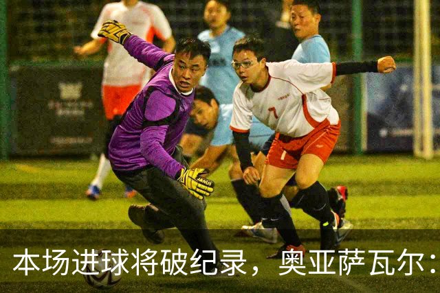 本场进球将破纪录，奥亚萨瓦尔：我愿用不进球换球队胜利